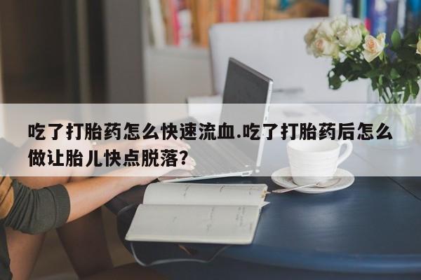 药流药购买微信吃了打胎药怎么快速流血.吃了打胎药后怎么做让胎儿快点脱落？