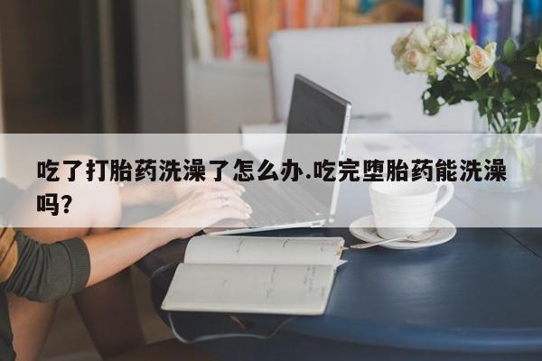 药流药购买微信吃了打胎药洗澡了怎么办.吃完堕胎药能洗澡吗？