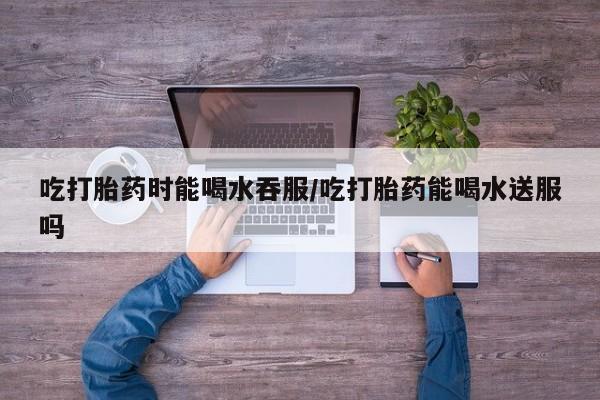 药流药购买微信吃打胎药时能喝水吞服/吃打胎药能喝水送服吗