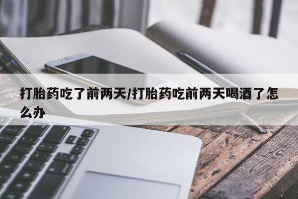 药流药购买微信打胎药吃了前两天/打胎药吃前两天喝酒了怎么办