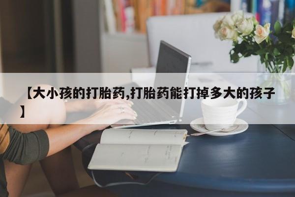 药流药购买微信【大小孩的打胎药,打胎药能打掉多大的孩子】
