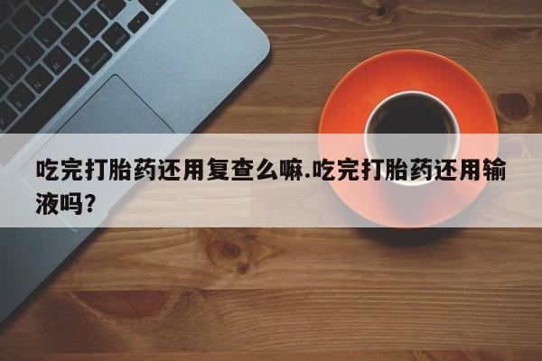 药流药购买微信吃完打胎药还用复查么嘛.吃完打胎药还用输液吗？