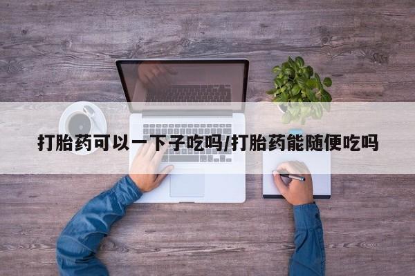 药流药购买微信打胎药可以一下子吃吗/打胎药能随便吃吗