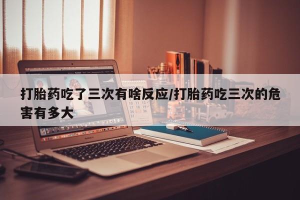 药流药购买微信打胎药吃了三次有啥反应/打胎药吃三次的危害有多大