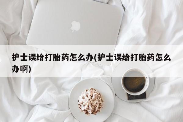 药流药购买微信护士误给打胎药怎么办(护士误给打胎药怎么办啊)