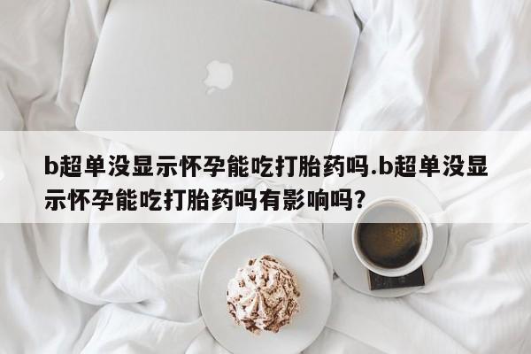 药流药购买微信b超单没显示怀孕能吃打胎药吗.b超单没显示怀孕能吃打胎药吗有影响吗？