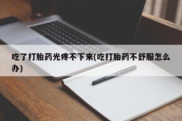 药流药购买微信吃了打胎药光疼不下来(吃打胎药不舒服怎么办)