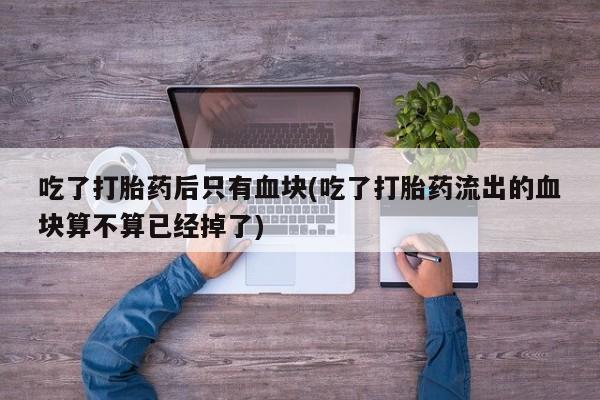 药流药购买微信吃了打胎药后只有血块(吃了打胎药流出的血块算不算已经掉了)