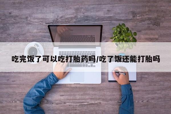 药流药购买微信吃完饭了可以吃打胎药吗/吃了饭还能打胎吗