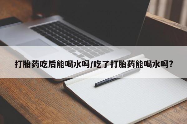 药流药购买微信打胎药吃后能喝水吗/吃了打胎药能喝水吗?