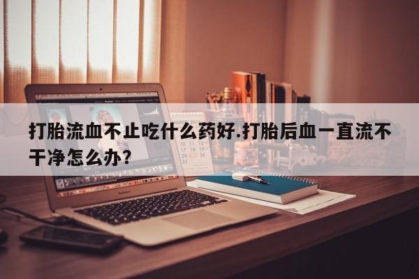 药流药购买微信打胎流血不止吃什么药好.打胎后血一直流不干净怎么办？