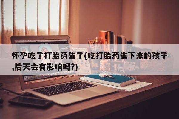 药流药购买微信怀孕吃了打胎药生了(吃打胎药生下来的孩子,后天会有影响吗?)