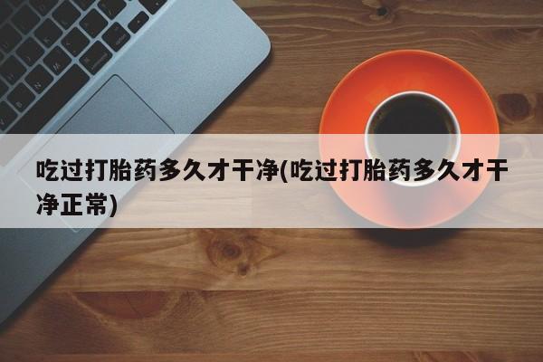 药流药购买微信吃过打胎药多久才干净(吃过打胎药多久才干净正常)