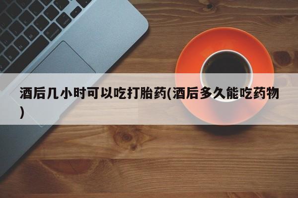 药流药购买微信酒后几小时可以吃打胎药(酒后多久能吃药物)