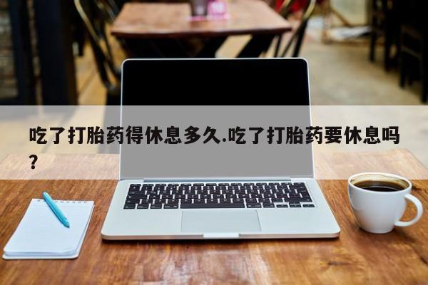 药流药购买微信吃了打胎药得休息多久.吃了打胎药要休息吗？