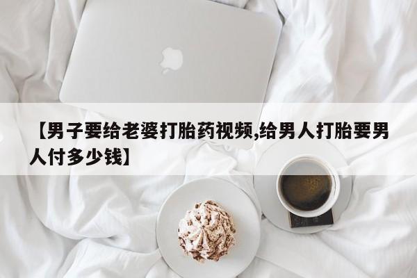 药流药购买微信【男子要给老婆打胎药视频,给男人打胎要男人付多少钱】