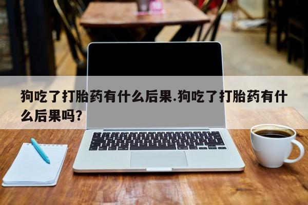 药流药购买微信狗吃了打胎药有什么后果.狗吃了打胎药有什么后果吗？