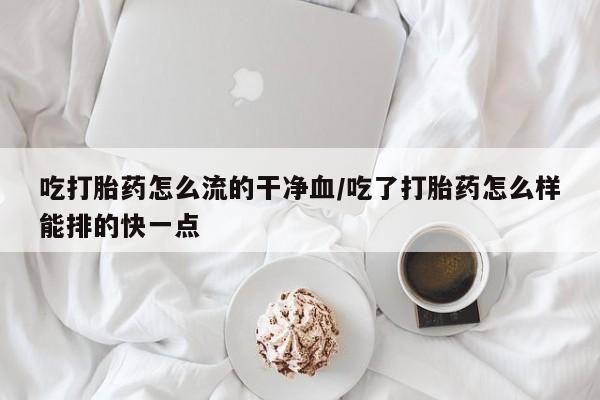 药流药购买微信吃打胎药怎么流的干净血/吃了打胎药怎么样能排的快一点