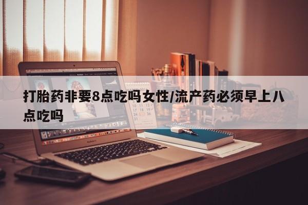药流药购买微信打胎药非要8点吃吗女性/流产药必须早上八点吃吗