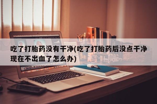 药流药购买微信吃了打胎药没有干净(吃了打胎药后没点干净现在不出血了怎么办)