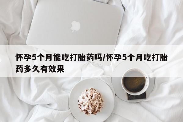 药流药购买微信怀孕5个月能吃打胎药吗/怀孕5个月吃打胎药多久有效果
