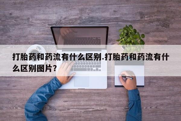 药流药购买微信打胎药和药流有什么区别.打胎药和药流有什么区别图片？