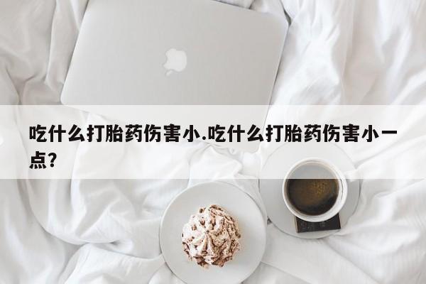 药流药购买微信吃什么打胎药伤害小.吃什么打胎药伤害小一点？