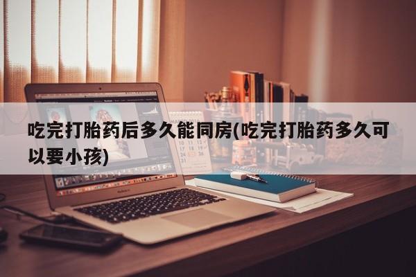 药流药购买微信吃完打胎药后多久能同房(吃完打胎药多久可以要小孩)