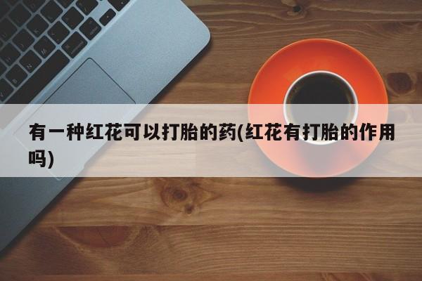 药流药购买微信有一种红花可以打胎的药(红花有打胎的作用吗)