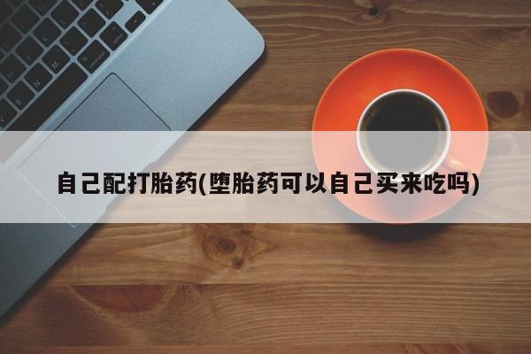 药流药购买微信自己配打胎药(堕胎药可以自己买来吃吗)