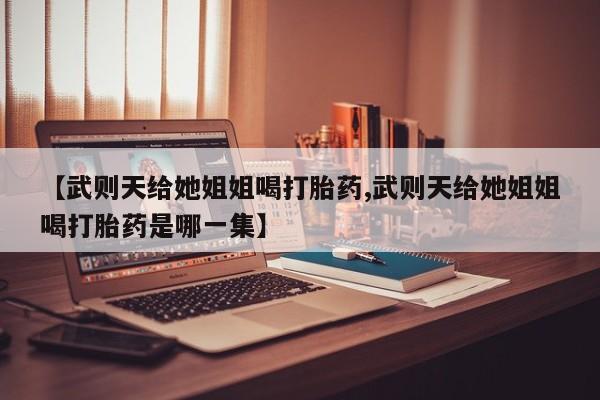 药流药购买微信【武则天给她姐姐喝打胎药,武则天给她姐姐喝打胎药是哪一集】