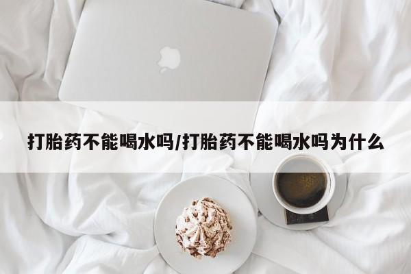 药流药购买微信打胎药不能喝水吗/打胎药不能喝水吗为什么