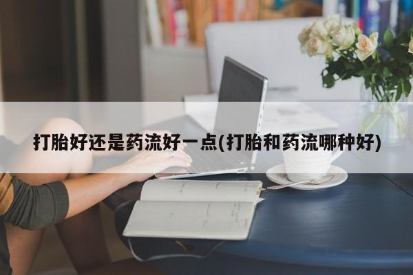 药流药购买微信打胎好还是药流好一点(打胎和药流哪种好)