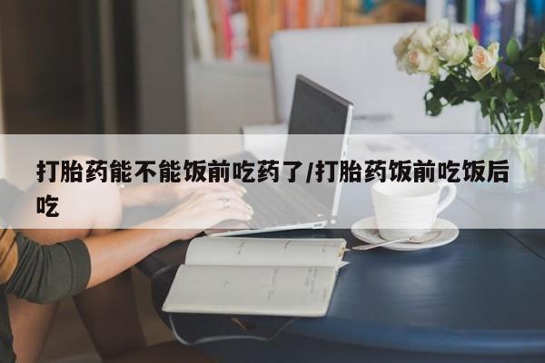 药流药购买微信打胎药能不能饭前吃药了/打胎药饭前吃饭后吃