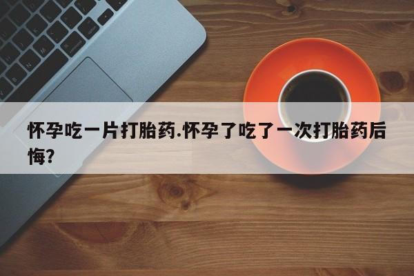 药流药购买微信怀孕吃一片打胎药.怀孕了吃了一次打胎药后悔？