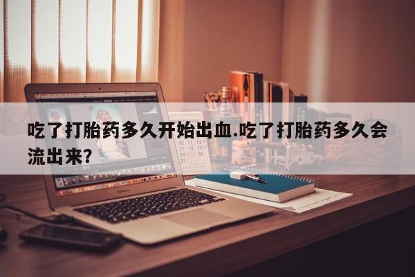 药流药购买微信吃了打胎药多久开始出血.吃了打胎药多久会流出来？