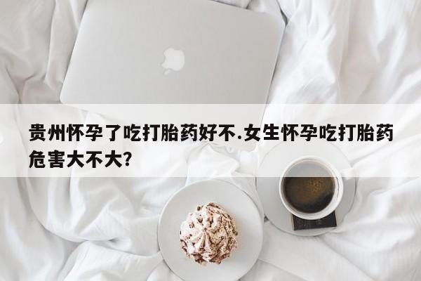 药流药购买微信贵州怀孕了吃打胎药好不.女生怀孕吃打胎药危害大不大？