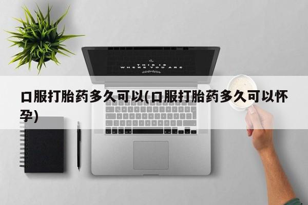 药流药购买微信口服打胎药多久可以(口服打胎药多久可以怀孕)