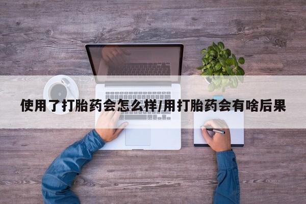 药流药购买微信使用了打胎药会怎么样/用打胎药会有啥后果