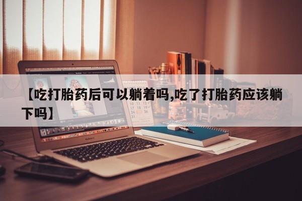 药流药购买微信【吃打胎药后可以躺着吗,吃了打胎药应该躺下吗】