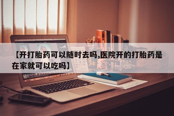 药流药购买微信【开打胎药可以随时去吗,医院开的打胎药是在家就可以吃吗】