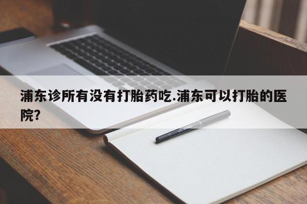 药流药购买微信浦东诊所有没有打胎药吃.浦东可以打胎的医院？