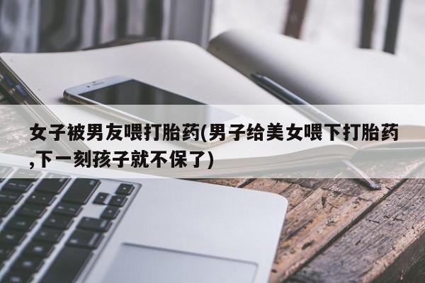 药流药购买微信女子被男友喂打胎药(男子给美女喂下打胎药,下一刻孩子就不保了)