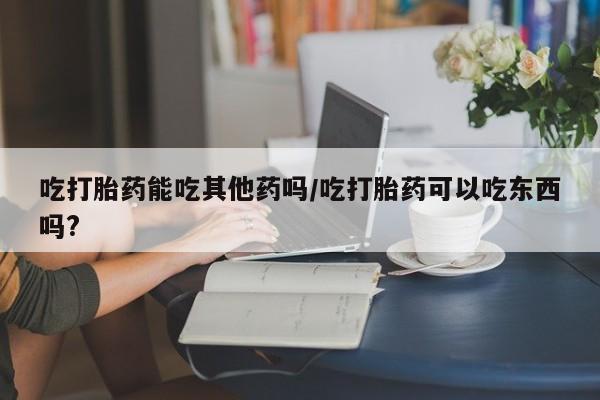 药流药购买微信吃打胎药能吃其他药吗/吃打胎药可以吃东西吗?