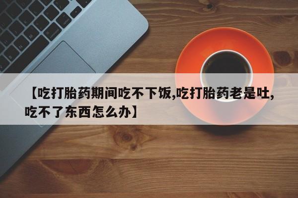 药流药购买微信【吃打胎药期间吃不下饭,吃打胎药老是吐,吃不了东西怎么办】