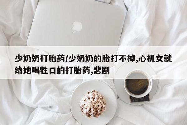 药流药购买微信少奶奶打胎药/少奶奶的胎打不掉,心机女就给她喝牲口的打胎药,悲剧