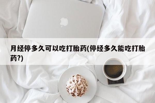 药流药购买微信月经停多久可以吃打胎药(停经多久能吃打胎药?)