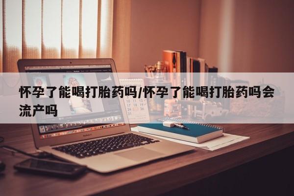 药流药购买微信怀孕了能喝打胎药吗/怀孕了能喝打胎药吗会流产吗