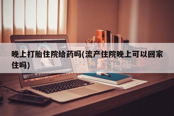 药流药购买微信晚上打胎住院给药吗(流产住院晚上可以回家住吗)