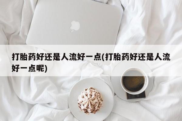 药流药购买微信打胎药好还是人流好一点(打胎药好还是人流好一点呢)